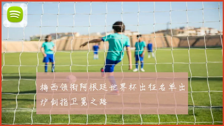 梅西领衔阿根廷世界杯出征名单出炉剑指卫冕之路