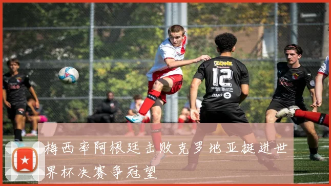 梅西率阿根廷击败克罗地亚挺进世界杯决赛争冠望