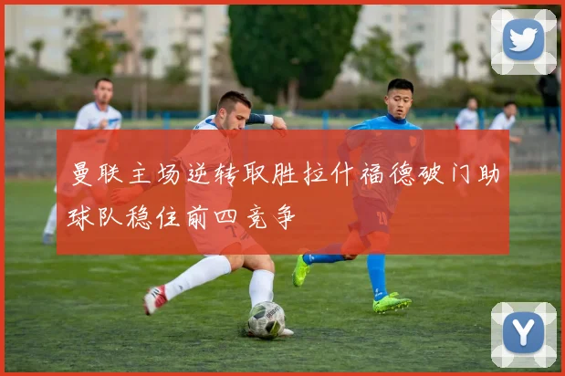 曼联主场逆转取胜拉什福德破门助球队稳住前四竞争