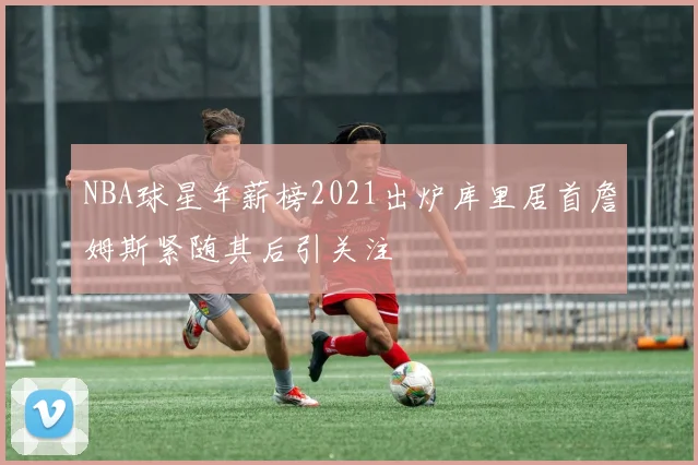 NBA球星年薪榜2021出炉库里居首詹姆斯紧随其后引关注