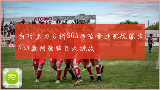 白巧克力分析SGA与哈登造犯规能力NBA裁判面临巨大挑战