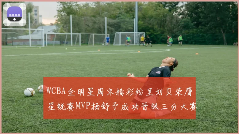 WCBA全明星周末精彩纷呈刘贝荣膺星锐赛MVP杨舒予成功晋级三分大赛决赛
