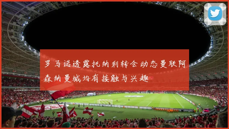 罗马诺透露托纳利转会动态曼联阿森纳曼城均有接触与兴趣