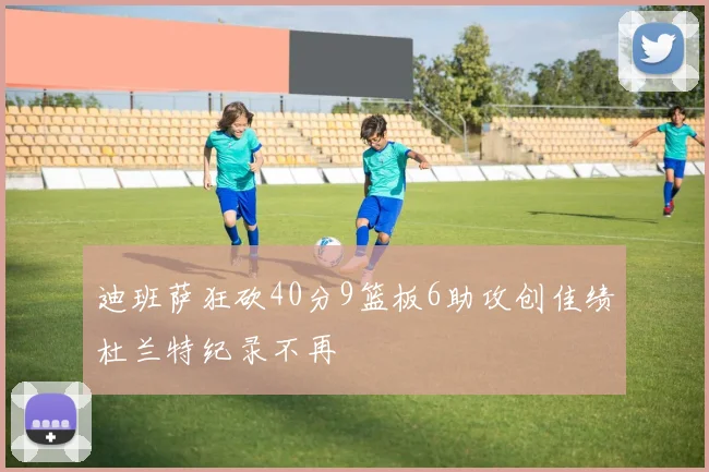 迪班萨狂砍40分9篮板6助攻创佳绩杜兰特纪录不再