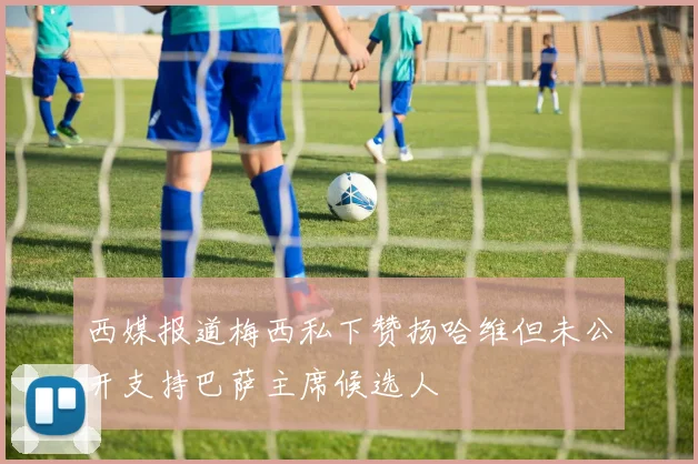 西媒报道梅西私下赞扬哈维但未公开支持巴萨主席候选人
