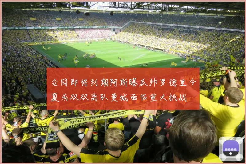合同即将到期阿斯曝瓜帅罗德里今夏或双双离队曼城面临重大挑战