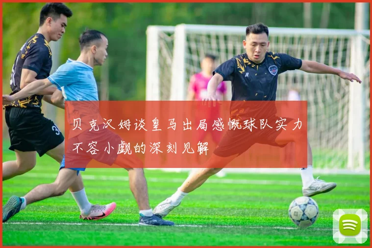 贝克汉姆谈皇马出局感慨球队实力不容小觑的深刻见解