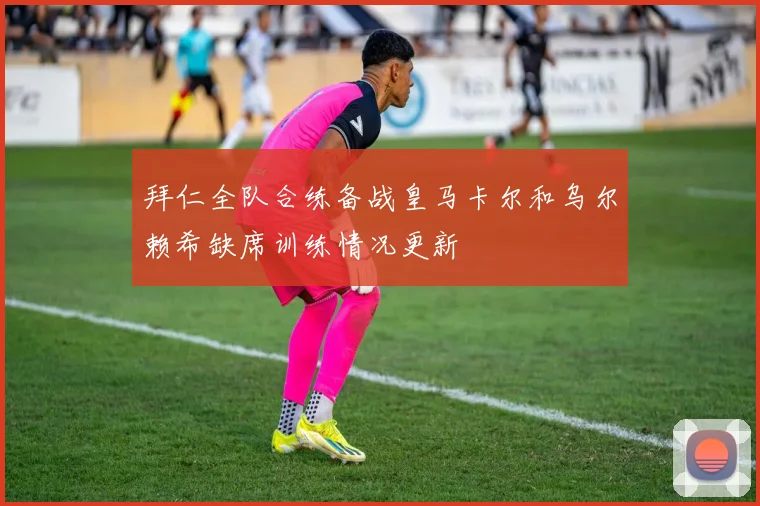 拜仁全队合练备战皇马卡尔和乌尔赖希缺席训练情况更新