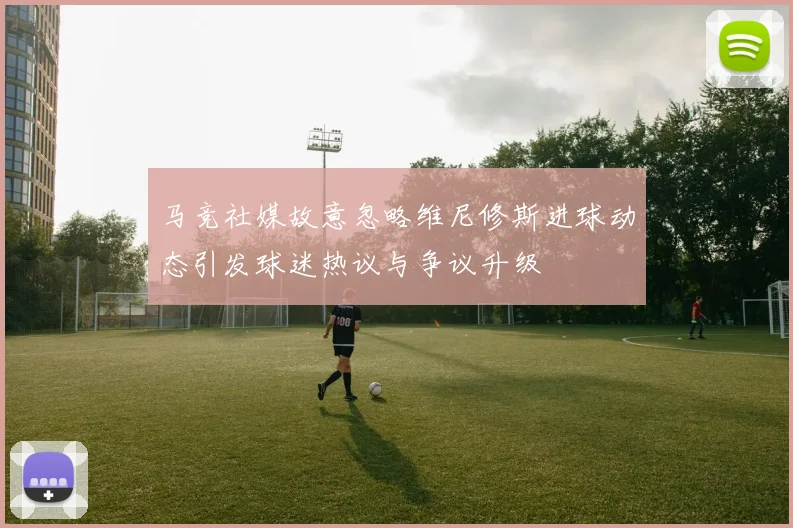 马竞社媒故意忽略维尼修斯进球动态引发球迷热议与争议升级