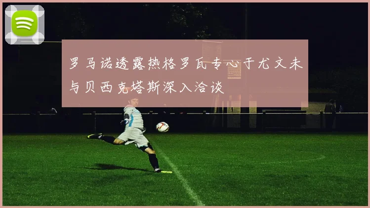 罗马诺透露热格罗瓦专心于尤文未与贝西克塔斯深入洽谈
