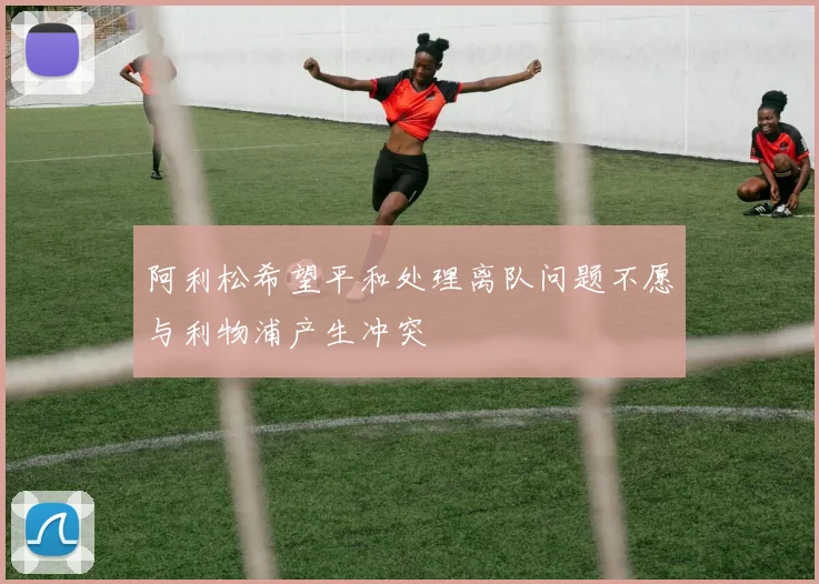 阿利松希望平和处理离队问题不愿与利物浦产生冲突