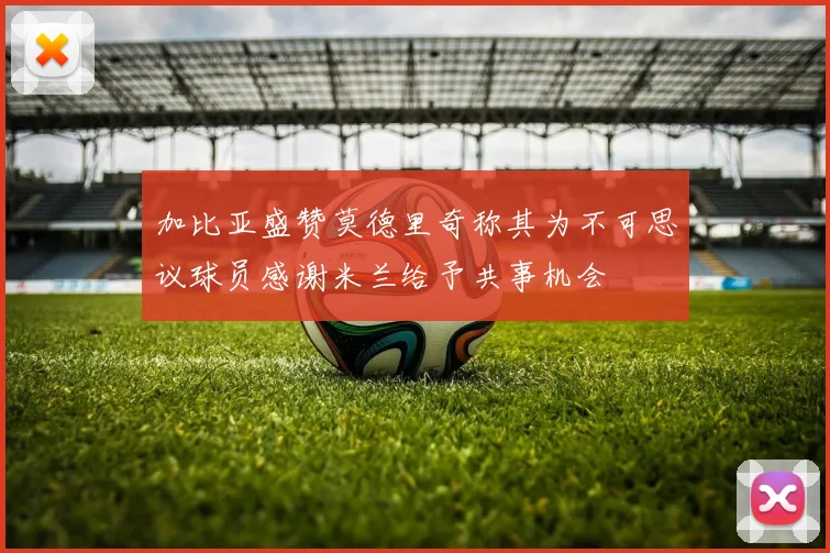 加比亚盛赞莫德里奇称其为不可思议球员感谢米兰给予共事机会