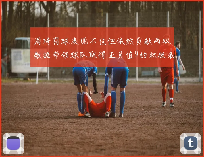 周琦罚球表现不佳但依然贡献两双数据带领球队取得正负值9的积极表现
