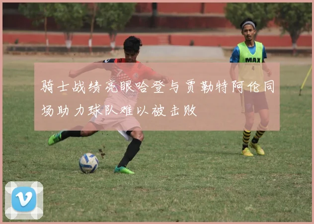 骑士战绩亮眼哈登与贾勒特阿伦同场助力球队难以被击败