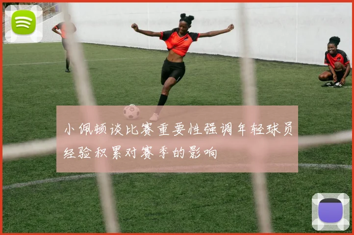 小佩顿谈比赛重要性强调年轻球员经验积累对赛季的影响