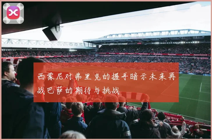 西蒙尼对弗里克的握手暗示未来再战巴萨的期待与挑战