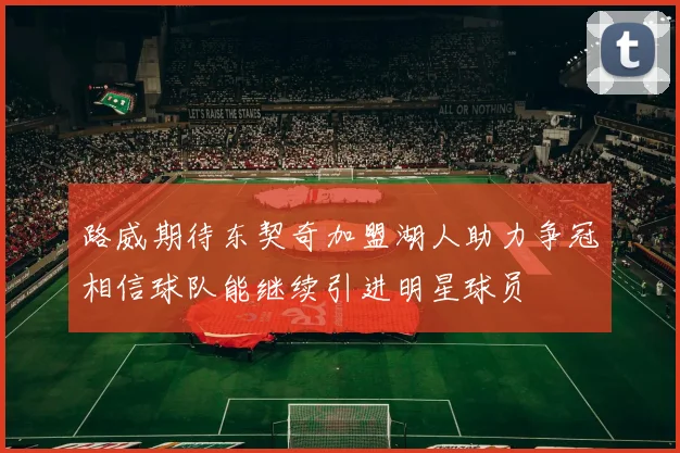 路威期待东契奇加盟湖人助力争冠相信球队能继续引进明星球员
