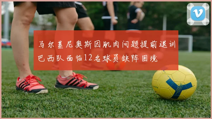 马尔基尼奥斯因肌肉问题提前退训巴西队面临12名球员缺阵困境