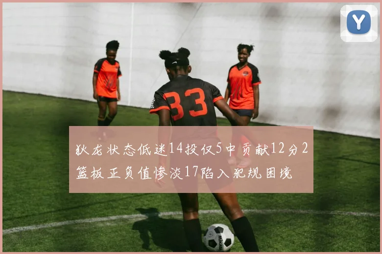 狄龙状态低迷14投仅5中贡献12分2篮板正负值惨淡17陷入犯规困境