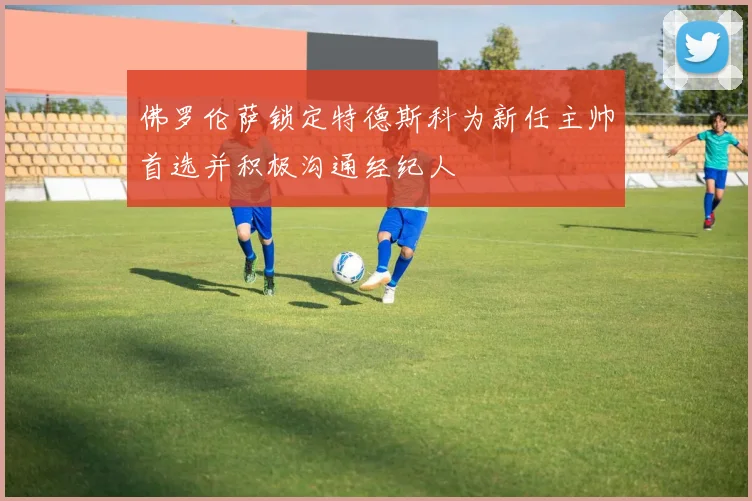 佛罗伦萨锁定特德斯科为新任主帅首选并积极沟通经纪人