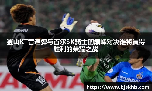 釜山KT音速弹与首尔SK骑士的巅峰对决谁将赢得胜利的荣耀之战